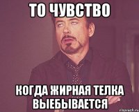 то чувство когда жирная телка выебывается