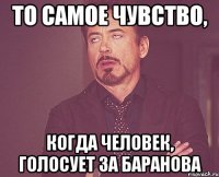 то самое чувство, когда человек, голосует за баранова