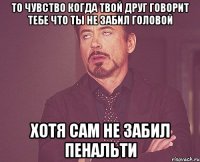 то чувство когда твой друг говорит тебе что ты не забил головой хотя сам не забил пенальти