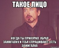 такое лицо когда ты прикурил, убрал зажигалку и тебя спрашивают: есть зажигалка