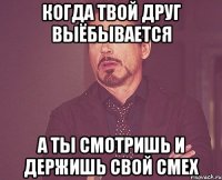 когда твой друг выёбывается а ты смотришь и держишь свой смех