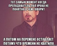 тот самый момент когда преподователь пол урока не понятно о чем говорит а потом на перемене оставляет потому что времени не хватило