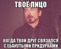 твоё лицо когда твой друг связался с ебанутыми придурками