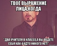 твоё выражение лица,когда "два учителя в классе,а вы ведёте себя как-будто никого нет!"