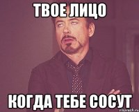 твое лицо когда тебе сосут