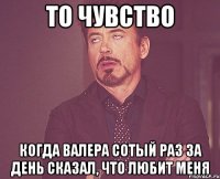 то чувство когда валера сотый раз за день сказал, что любит меня