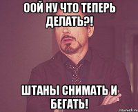 оой ну что теперь делать?! штаны снимать и бегать!