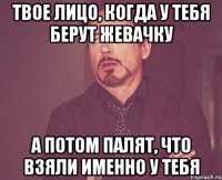 твое лицо, когда у тебя берут жевачку а потом палят, что взяли именно у тебя