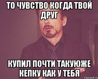 то чувство когда твой друг купил почти такуюже кепку как у тебя