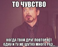 то чувство когда твой друг повторяет одну и ту же шутку много раз...