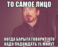 то самое лицо когда барыга говорит, что надо подождать 15 минут