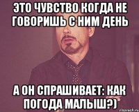 это чувство когда не говоришь с ним день а он спрашивает: как погода малыш?)