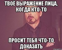 твоё выражение лица, когда кто-то просит тебя что-то доказать