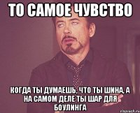 то самое чувство когда ты думаешь, что ты шина, а на самом деле ты шар для боулинга