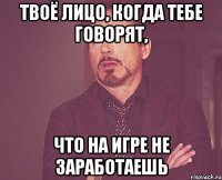 твоё лицо, когда тебе говорят, что на игре не заработаешь