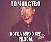 то чувство когда бурхо сел рядом.