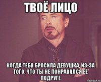 твоё лицо когда тебя бросила девушка, из-за того, что ты не понравился её подруге