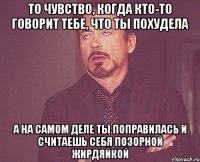 то чувство, когда кто-то говорит тебе, что ты похудела а на самом деле ты поправилась и считаешь себя позорной жирдяйкой