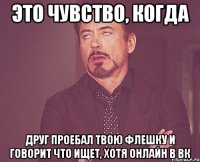 это чувство, когда друг проебал твою флешку и говорит что ищет, хотя онлайн в вк