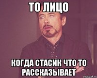 то лицо когда стасик что то рассказывает