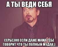 а ты веди себя серьезно если даже мама тебе говорит что ты полный мудак:)