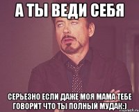 а ты веди себя серьезно если даже моя мама тебе говорит что ты полный мудак:)