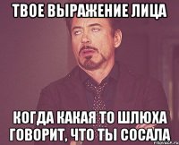 твое выражение лица когда какая то шлюха говорит, что ты сосала