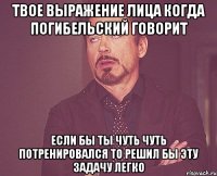 твое выражение лица когда погибельский говорит если бы ты чуть чуть потренировался то решил бы эту задачу легко