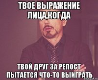 твое выражение лица,когда твой друг за репост пытается что-то выиграть