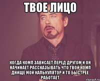 твое лицо когда комп зависает перед другом и он начинает рассказывать что твой комп днище мой калькулятор и то быстрее работает