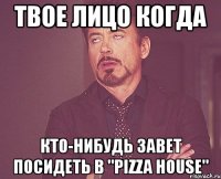 твое лицо когда кто-нибудь завет посидеть в "pizza house"