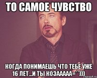 то самое чувство когда понимаешь что тебе уже 16 лет...и ты козааааа=**)))