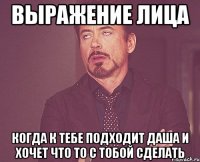 выражение лица когда к тебе подходит даша и хочет что то с тобой сделать