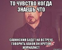 то чувство когда знаешь что савинский будет на встрече говорить какой он крутой журналист