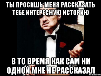 ты просишь меня рассказать тебе интересную историю в то время как сам ни одной мне не рассказал