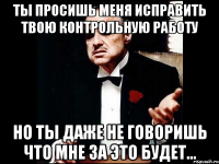 ты просишь меня исправить твою контрольную работу но ты даже не говоришь что мне за это будет...