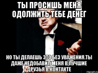 ты просишь меня одолжить тебе денег но ты делаешь это без уважения.ты даже недобавил меня в лучшие друзья в контакте