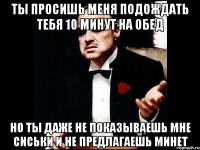 ты просишь меня подождать тебя 10 минут на обед но ты даже не показываешь мне сиськи и не предлагаешь минет