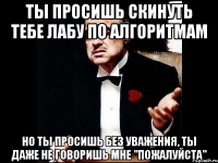 ты просишь скинуть тебе лабу по алгоритмам но ты просишь без уважения, ты даже не говоришь мне "пожалуйста"