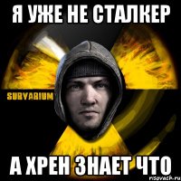 я уже не сталкер а хрен знает что