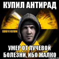 купил антирад умер от лучевой болезни, ибо жалко