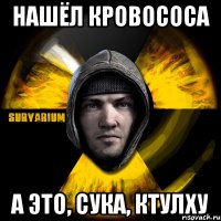 нашёл кровососа а это, сука, ктулху