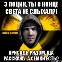 э поцик, ты о конце света не слыхал?! присядь рядом, ща расскажу. а семки есть?