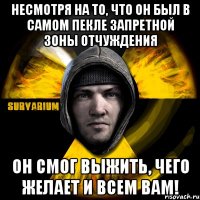 несмотря на то, что он был в самом пекле запретной зоны отчуждения он смог выжить, чего желает и всем вам!