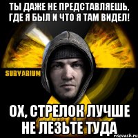 ты даже не представляешь, где я был и что я там видел! ох, стрелок лучше не лезьте туда