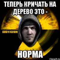 теперь кричать на дерево это - норма