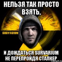 нельзя так просто взять, и дождаться survarium не перепройдя сталкер