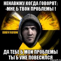 ненавижу когда говорят: -мне б твои проблемы ! да тебе б мои проблемы ты б уже повесился