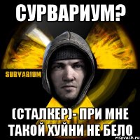 сурвариум? (сталкер)- при мне такой хуйни не бело