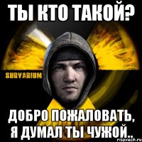 ты кто такой? добро пожаловать, я думал ты чужой..